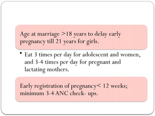 Age at marriage >18 years to delay early
pregnancy till 21 years for girls.
• Eat 3 times per day for adolescent and women,
and 3-4 times per day for pregnant and
lactating mothers.
Early registration of pregnancy< 12 weeks;
minimum 3-4 ANC check- ups.
 