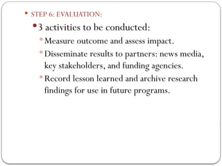  STEP 6: EVALUATION:
3 activities to be conducted:
Measure outcome and assess impact.
Disseminate results to partners: news media,
key stakeholders, and funding agencies.
Record lesson learned and archive research
findings for use in future programs.
 