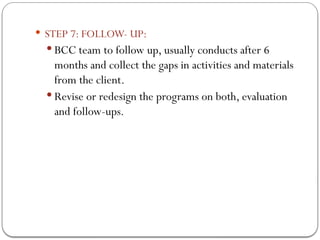  STEP 7: FOLLOW- UP:
 BCC team to follow up, usually conducts after 6
months and collect the gaps in activities and materials
from the client.
 Revise or redesign the programs on both, evaluation
and follow-ups.
 