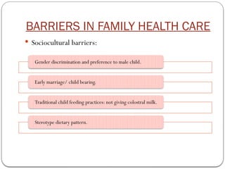 BARRIERS IN FAMILY HEALTH CARE
 Sociocultural barriers:
Gender discrimination and preference to male child.
Early marriage/ child bearing.
Traditional child feeding practices: not giving colostral milk.
Sterotype dietary pattern.
 