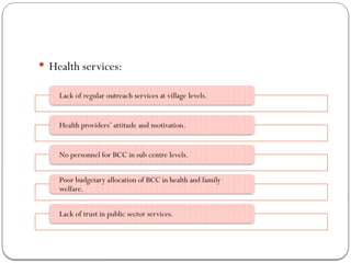  Health services:
Lack of regular outreach services at village levels.
Health providers’ attitude and motivation.
No personnel for BCC in sub centre levels.
Poor budgetary allocation of BCC in health and family
welfare.
Lack of trust in public sector services.
 