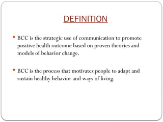 DEFINITION
 BCC is the strategic use of communication to promote
positive health outcome based on proven theories and
models of behavior change.
 BCC is the process that motivates people to adapt and
sustain healthy behavior and ways of living.
 