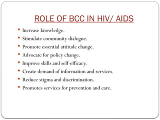 ROLE OF BCC IN HIV/ AIDS
 Increase knowledge.
 Stimulate community dialogue.
 Promote essential attitude change.
 Advocate for policy change.
 Improve skills and self-efficacy.
 Create demand of information and services.
 Reduce stigma and discrimination.
 Promotes services for prevention and care.
 