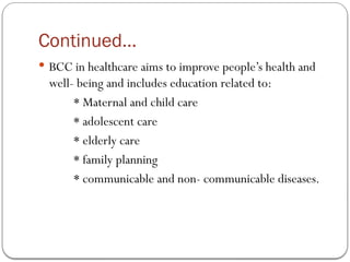 Continued…
 BCC in healthcare aims to improve people’s health and
well- being and includes education related to:
* Maternal and child care
* adolescent care
* elderly care
* family planning
* communicable and non- communicable diseases.
 