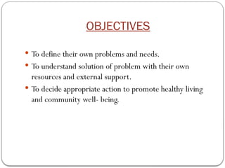 OBJECTIVES
 To define their own problems and needs.
 To understand solution of problem with their own
resources and external support.
 To decide appropriate action to promote healthy living
and community well- being.
 