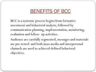 BENEFITS OF BCC
BCC is a systemic process begins from formative
assessment and behavioral analysis, followed by
communication planning, implementation, monitoring,
evaluation and follow- up activities.
Audience are carefully segmented, messages and materials
are pre-tested and both mass media and interpersonal
channels are used to achieved defined behavioral
objectives.
 