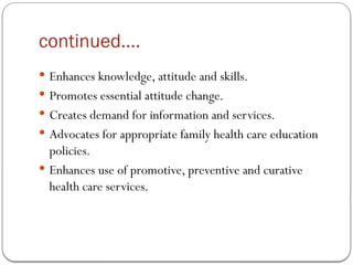 continued….
 Enhances knowledge, attitude and skills.
 Promotes essential attitude change.
 Creates demand for information and services.
 Advocates for appropriate family health care education
policies.
 Enhances use of promotive, preventive and curative
health care services.
 