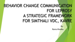 By:
Rama Khadka
BEHAVIOR CHANGE COMMUNICATION
FOR LEPROSY
A STRATEGIC FRAMEWORK
FOR SIMTHALI VDC, KAVRE
 