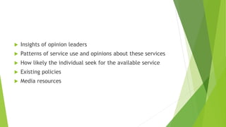  Insights of opinion leaders
 Patterns of service use and opinions about these services
 How likely the individual seek for the available service
 Existing policies
 Media resources
 