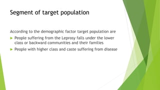 Segment of target population
According to the demographic factor target population are
 People suffering from the Leprosy falls under the lower
class or backward communities and their families
 People with higher class and caste suffering from disease
 