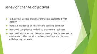 Behavior change objectives
 Reduce the stigma and discrimination associated with
leprosy
 Increase incidence of health care seeking behavior
 Improved compliance with drug treatment regimens
 Improved attitudes and behavior among healthcare, social
service and other service delivery workers who interact
with leprosy patients.
 
