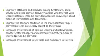  Improved attitudes and behavior among healthcare, social
service and other service delivery workers who interact with
leprosy patients. (Will be provided accurate knowledge about
mode of transmission and treatment)
 Improve the sanitary condition in the marginalized group. (
prevention steps are clearly taught to the group)
 Increased involvement of opinion leaders and policymakers,
private sector managers and community members (Correct
knowledge will be provided)
 Increased involvement in self-help and homecare initiatives
 