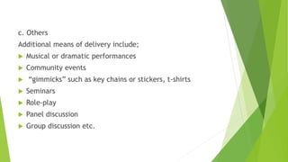 c. Others
Additional means of delivery include;
 Musical or dramatic performances
 Community events
 “gimmicks” such as key chains or stickers, t-shirts
 Seminars
 Role-play
 Panel discussion
 Group discussion etc.
 