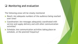  Monitoring and evaluation
The following areas will be closely monitored
 Reach: Are adequate numbers of the audience being reached
over time?
 Coordination: Are messages adequately coordinated with
service and supply delivery and with other communication
activities?
 Schedule: Are communication activities taking place on
schedule, at the planned frequency?
 