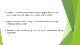  Scope: Is communication effectively integrated with the
necessary range of audiences, issues and services?
 Quality: What is the quality of communication (messages,
media and channels)?
 Feedback: Are the changing needs of target populations being
captured?
 