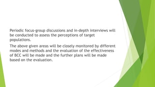 Periodic focus-group discussions and in-depth interviews will
be conducted to assess the perceptions of target
populations.
The above given areas will be closely monitored by different
modes and methods and the evaluation of the effectiveness
of BCC will be made and the further plans will be made
based on the evaluation.
 