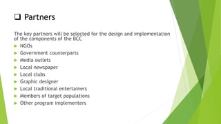  Partners
The key partners will be selected for the design and implementation
of the components of the BCC
 NGOs
 Government counterparts
 Media outlets
 Local newspaper
 Local clubs
 Graphic designer
 Local traditional entertainers
 Members of target populations
 Other program implementers
 