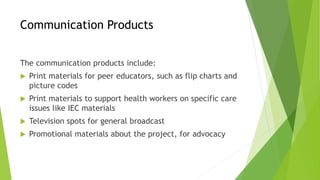 Communication Products
The communication products include:
 Print materials for peer educators, such as flip charts and
picture codes
 Print materials to support health workers on specific care
issues like IEC materials
 Television spots for general broadcast
 Promotional materials about the project, for advocacy
 