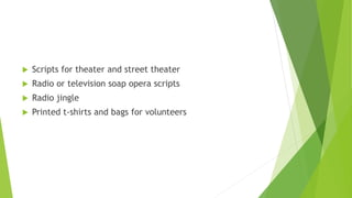  Scripts for theater and street theater
 Radio or television soap opera scripts
 Radio jingle
 Printed t-shirts and bags for volunteers
 