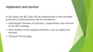 Implement and monitor
In this phase the BCC plan will be implemented in the intended
community. Following areas will be considered;
 Coordination between all partners, programmers and channels
of the BCC strategy.
 Links among critical program elements, such as supply and
demand.
 Timing of the strategy
 