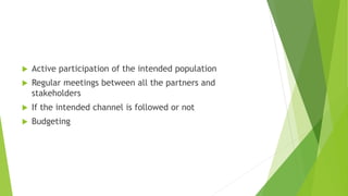  Active participation of the intended population
 Regular meetings between all the partners and
stakeholders
 If the intended channel is followed or not
 Budgeting
 