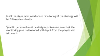 In all the steps mentioned above monitoring of the strategy will
be followed constantly.
Specific personnel must be designated to make sure that the
monitoring plan is developed with input from the people who
will use it.
 