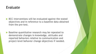 Evaluate
 BCC interventions will be evaluated against the stated
objectives and in reference to a baseline data obtained
from the pre-test.
 Baseline quantitative research may be repeated to
demonstrate changes in knowledge, attitudes and
reported behaviors relative to communication and
project-level behavior change objectives if needed.
 