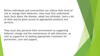 Before individuals and communities can reduce their level of
risk or change their behaviors, they must first understand
basic facts about the disease, adopt key attitudes, learn a set
of skills and be given access to appropriate products and
services.
They must also perceive their environment as supporting
behavior change and the maintenance of safe behaviors, as
well as supportive of seeking appropriate treatment for
prevention, care and support.
 