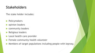 Stakeholders
The stake holder includes:
 Policymakers
 opinion leaders
 community leaders
 Religious leaders
 Local health care provider
 Female community health volunteer
 Members of target populations including people with leprosy.
 
