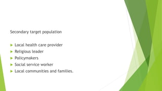 Secondary target population
 Local health care provider
 Religious leader
 Policymakers
 Social service worker
 Local communities and families.
 