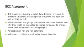 BCC Assessment
 Risk situations, showing in detail how decisions are made in
different situations, including what influences the decisions
and settings for risk
 Why individuals and groups practice the behaviors they do, and
why they might be motivated to change (or unable to change)
to the desired behaviors including stigma
 Perceptions of risk and risk behaviors
 Influences on behavior, such as barriers or benefits
 