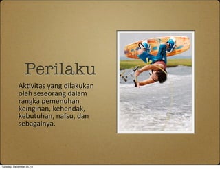 Perilaku
            Ak1vitas	
 yang	
 dilakukan	
 
            oleh	
 seseorang	
 dalam	
 
            rangka	
 pemenuhan	
 
            keinginan,	
 kehendak,	
 
            kebutuhan,	
 nafsu,	
 dan	
 
            sebagainya.	
 




Tuesday, December 25, 12
 