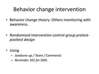 Behavior change intervention
• Behavior change theory: Others monitoring with
awareness.
• Randomized intervention-control-group pretest-
posttest design
• Using
– Jawbone up / Team / Comments
– Reminder 101 for SMS.
 