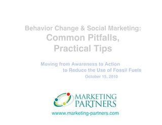 wwww.marketing-partners.com
Moving from Awareness to Action
to Reduce the Use of Fossil Fuels
October 15, 2010
Behavior Change & Social Marketing: 
Common Pitfalls, 
Practical Tips
 