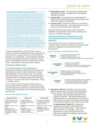point of view
    Case in Point: Transforming Sales Behaviors                                                n Organization drives: The learning and development
                                                                                                 organization invests in centrally driven reinforcement
    One year into a significant change program to improve its sales force
    effectiveness, a leading U.S. beverages company took stock of its                            activities and events.
    situation. The initial phases of the initiative had included alignment                     n Leaders lead: The ownership and responsibility for
    work, rollout of skills development workshops to all salespeople, and                        sustainment and reinforcement work lies primarily in the
    the restructuring/revising of sales processes. The company was
    committed to helping salespeople change their behaviors and deliver a
                                                                                                 hands of managers of participants.
    more consultative approach to working with customers. Sales leaders                        n Learners seek: Sustainment efforts are in the hands
    knew they were facing a possible stall in the initiative, specifically the                   of the individual learners. They select what they will do
    danger of “flavor of the day,” in which people pay attention to the
    initiative in the early stages of rollout but then slip back to old habits
                                                                                                 and how to sustain what they are learning.
    and ways of working. To address this, the company executed a                               Once the primary and secondary owners have been
    sustainment plan to support people in applying the new behaviors and
    skill sets. The plan consisted of a variety of simple, hands-on activities                 identified, the appropriate sustainment activities can be
    to reinforce and support salespeople as they applied new skills and                        chosen to fit with the ownership.
    tools back on the job.
                                                                                               Choosing Sustainment Activities to Fit the
    Six months into the sustainment phase, one tenured manager
    described the impact and uplift as follows: “These sustainment                             Learning Environment and the Ownership
    activities have helped us to move from obligation and ‘We have to                          Approach
    do this’ to commitment and ‘I get it! This stuff does work!’” Change
    happens over time, and people need support and sustainment activities                      Our experience and work with clients who take the
    to help them change behaviors. A “sustain to attain” approach                              “sustain to attain” approach to performance improvement
    improves the application of new knowledge and skills back on the job.                      reveal four categories for sustainment activities
                                                                                               (see Figure 3):
 To better understand the conditions, Forum uses a                                         Figure 3: Categories of Sustainment Activities
 Learning Environment Assessment (LEA) to diagnose the
 current actions to support learning on the job that are                                         EXAMPLES:
                                                                                                                       Line of sight between actions and impact
                                                                                                                       Models of what “great” looks like
 prevalent in an organization. This assessment identifies                                         “I See It”           Stories that illustrate how to get to “great”
 what learning practices, processes, and tools currently                                                               Refreshers on knowledge, skills, behaviors, tools for great performers

 exist in the workplace and then evaluates them at three
 levels: organizational, work group, and individual.                                                                            Rating of current effectiveness
                                                                                                      ASSESSMENTS:              Monitoring of improvements
 Picking the Right Owners                                                                               “I Need It”             Identification of specific goals for ongoing improvement
                                                                                                                                Active reflection on cause-and-effect relationships
 In the “spray and pray” world of performance
 improvement initiatives, organizations fail to define who                                                             Deliberate practice as part of existing job
 specifically they expect to drive the behavior change                                     OPPORTUNITIES:              Stretch assignments as part of existing job
                                                                                                                       Temporary assignments (inside or outside workplace)
 and application of new skills and tools. It’s assumed                                        “I Do It”
                                                                                                                       Coaching/teaching others
 that everybody has a role, with the manager population
 implicitly central in supporting individual learners back
 on the job. As usual, in the case of “everybody” owning                                                                        Recognition and acknowledgment that build confidence
                                                                                                        SUPPORTS:               Future-focused feedback that builds competence
 it, “nobody” owns it.                                                                                   “I Live It”            Discussions that challenge, inspire, and validate
                                                                                                                                Coaching that drives continuous improvement
 In the “sustain to attain” approach, Forum uses the
 learning environment assessment to define the primary-
 and secondary-level ownership of sustainment activities.
 These owners are selected from the following three levels                                  n Examples (“I See It”): Activities in this group help
 (see Figure 2):                                                                               learners see and know what they should be applying
                                                                                               back on the job. These activities demonstrate and
 Figure 2: Three Ownership Levels                                                                  show people what successful application of the
                                                                                                   behaviors looks like. They provide relevant and
   Organization Drives                  Leaders Lead                     Learners Seek             regular examples, in a structured way, over time, to
Centralized approach which       Leaders/managers of              Individuals nd opportunities     help learners see clearly what it looks and feels like
creates a “push” out to users:   participants model, coach,       and support to sustain the
multiple elements centrally      and support learning for their   learning, based on their own     to successfully master the new behaviors and tools.
executed                         employees                        initiative and network
                                                                                                       n Assessments (“I Need It”): Assessment
Bene ts: Consistent, reliable,   Bene ts: Active modeling and     Bene ts: Fit to individual needs
aligned                          coaching
                                                                                                       activities uncover gaps in performance and
                                                                  Drawbacks: Variable
Drawbacks: Requires              Drawbacks: Relies on             interpretation—participants
                                                                                                       opportunities for improvement. These activities
dedicated support resources      expertise of managers and on     may not prioritize their own         allow the learner, line manager, coach, and
and investment; assumes          managers’ prioritizing           development
“message sent is message         development of their people
                                                                                                       organization to rate current performance and
received”                                                                                              then use the feedback to establish and/or update
                                                                                                       improvement goals.



                                                                                           2
 