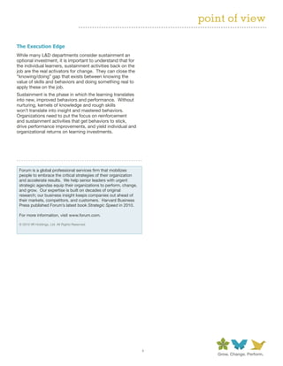 point of view

The Execution Edge
While many L&D departments consider sustainment an
optional investment, it is important to understand that for
the individual learners, sustainment activities back on the
job are the real activators for change. They can close the
“knowing/doing” gap that exists between knowing the
value of skills and behaviors and doing something real to
apply these on the job.
Sustainment is the phase in which the learning translates
into new, improved behaviors and performance. Without
nurturing, kernels of knowledge and rough skills
won’t translate into insight and mastered behaviors.
Organizations need to put the focus on reinforcement
and sustainment activities that get behaviors to stick,
drive performance improvements, and yield individual and
organizational returns on learning investments.




 Forum is a global professional services firm that mobilizes
 people to embrace the critical strategies of their organization
 and accelerate results. We help senior leaders with urgent
 strategic agendas equip their organizations to perform, change,
 and grow. Our expertise is built on decades of original
 research; our business insight keeps companies out ahead of
 their markets, competitors, and customers. Harvard Business
 Press published Forum’s latest book Strategic Speed in 2010.

 For more information, visit www.forum.com.

 © 2010 IIR Holdings, Ltd. All Rights Reserved.




                                                                   4
 