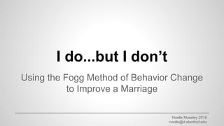 Noelle Moseley 2015
noelle@d.stanford.edu
I do...but I don’t
Using the Fogg Method of Behavior Change
to Improve a Marriage
 
