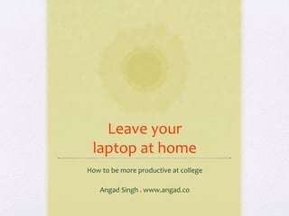 Leave	
  your	
  
  laptop	
  at	
  home	
  
How	
  to	
  be	
  more	
  productive	
  at	
  college	
  
                            	
  
   Angad	
  Singh	
  .	
  www.angad.co	
  
 