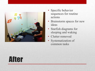 • Specific behavior
          sequences for routine
          actions
        • Brainstorm spaces for new
          ideas
        • Starfish diagrams for
          sleeping and waking
        • Clutter removed
        • Systematization of
          common tasks




After
 