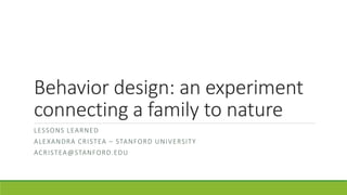 Behavior design: an experiment
connecting a family to nature
LESSONS LEARNED
ALEXANDRA CRISTEA – STANFORD UNIVERSITY
ACRISTEA@STANFORD.EDU
 