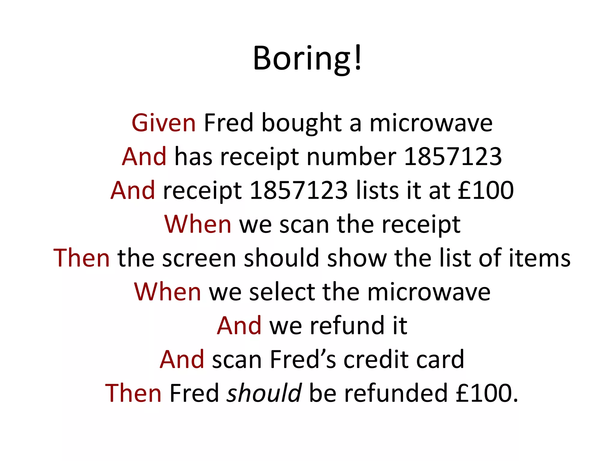 Boring!
Given Fred bought a microwave
And has receipt number 1857123
And receipt 1857123 lists it at £100
When we scan the receipt
Then the screen should show the list of items
When we select the microwave
And we refund it
And scan Fred’s credit card
Then Fred should be refunded £100.
 