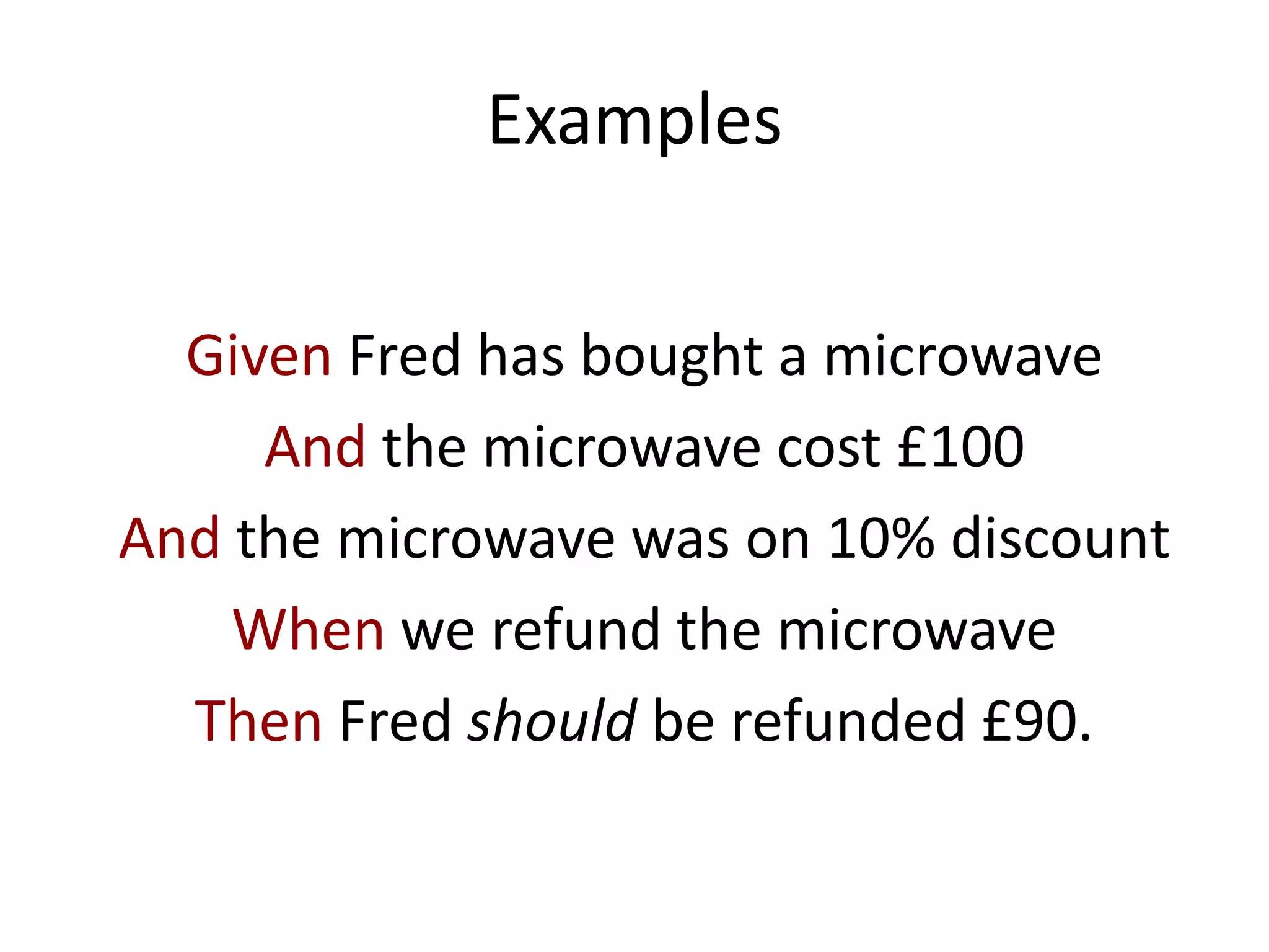 Examples
Given Fred has bought a microwave
And the microwave cost £100
And the microwave was on 10% discount
When we refund the microwave
Then Fred should be refunded £90.
 