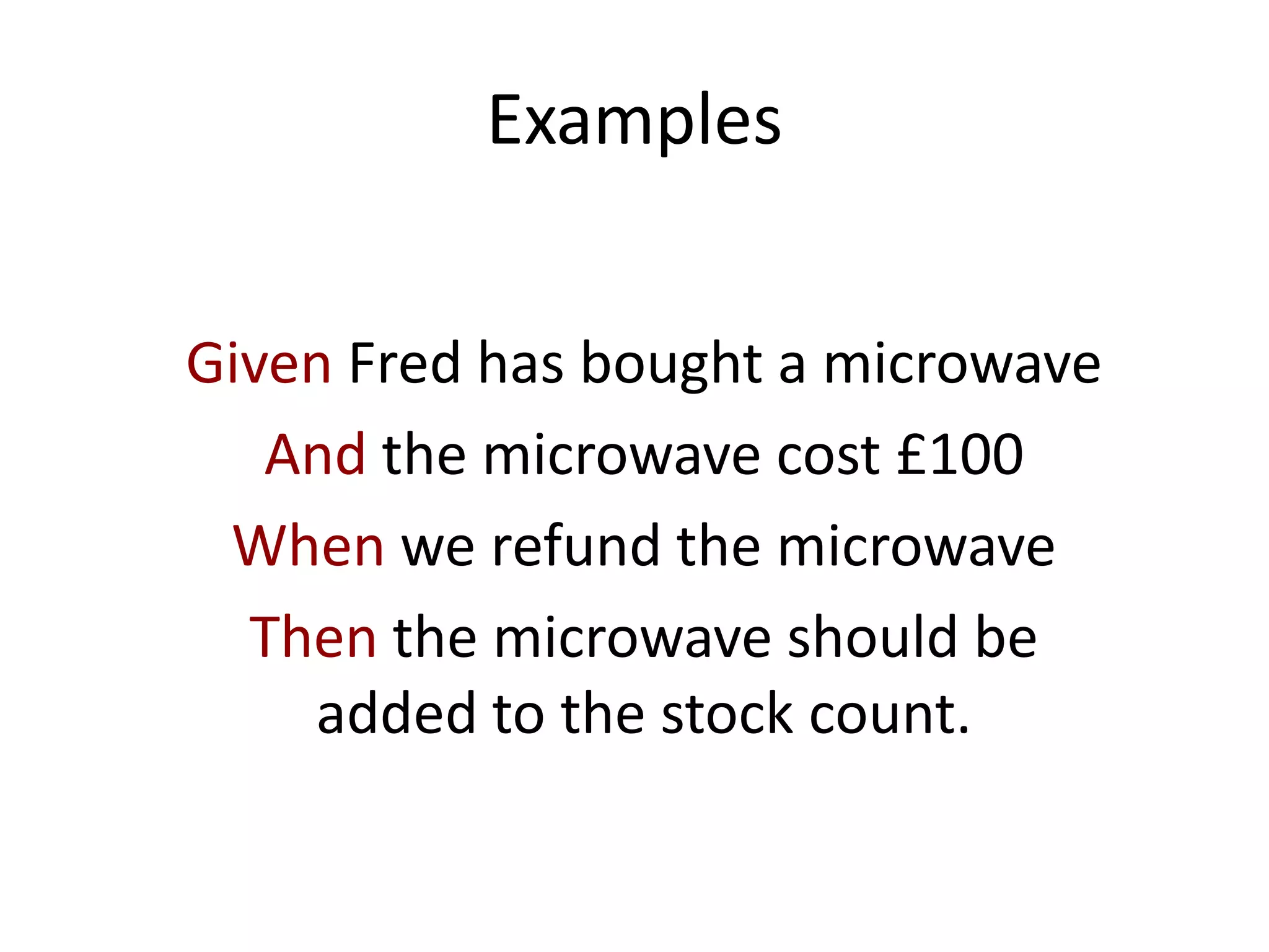 Examples
Given Fred has bought a microwave
And the microwave cost £100
When we refund the microwave
Then the microwave should be
added to the stock count.
 