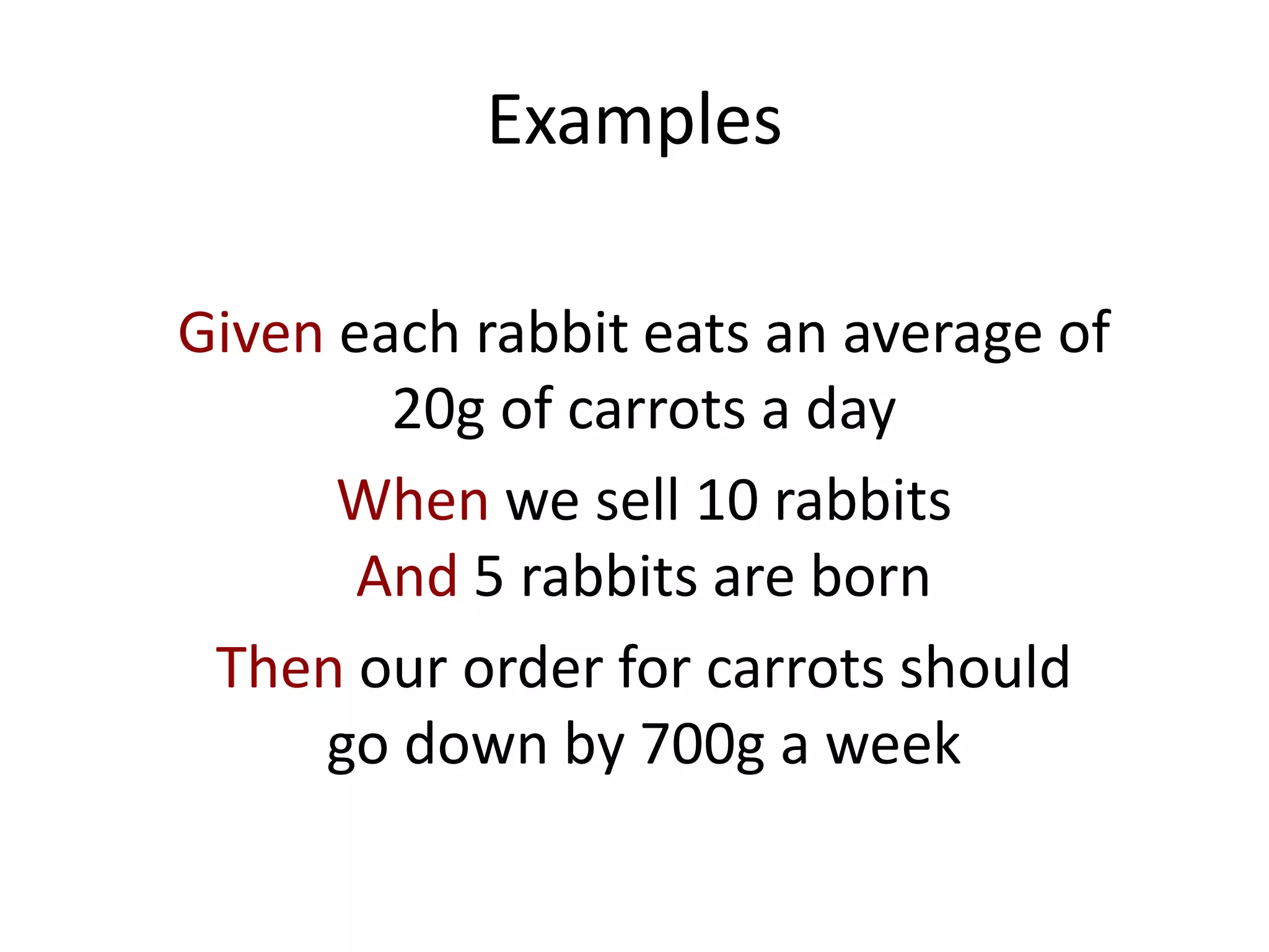 Examples
Given each rabbit eats an average of
20g of carrots a day
When we sell 10 rabbits
And 5 rabbits are born
Then our order for carrots should
go down by 700g a week
 