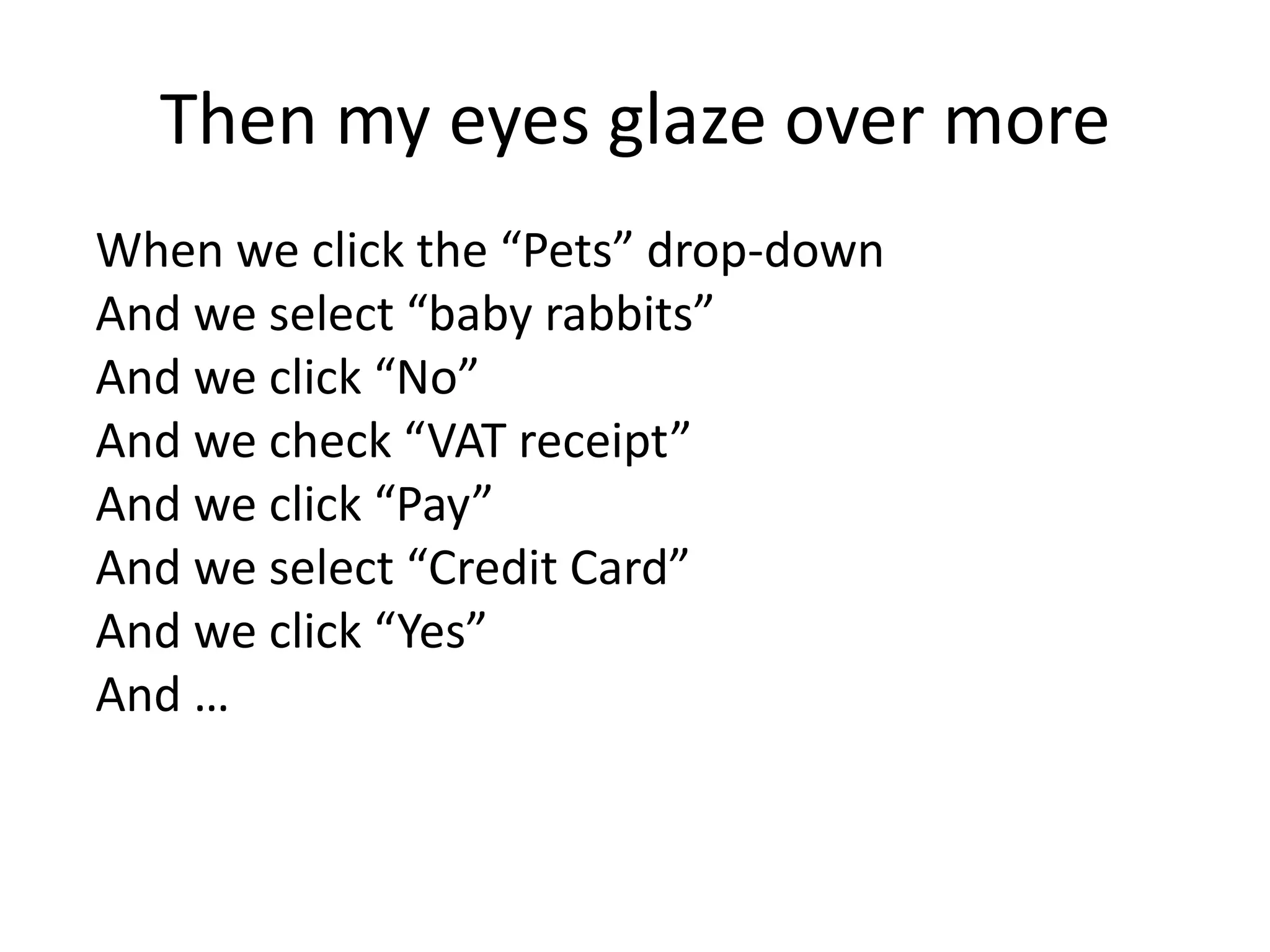 Then my eyes glaze over more
When we click the “Pets” drop-down
And we select “baby rabbits”
And we click “No”
And we check “VAT receipt”
And we click “Pay”
And we select “Credit Card”
And we click “Yes”
And …
 
