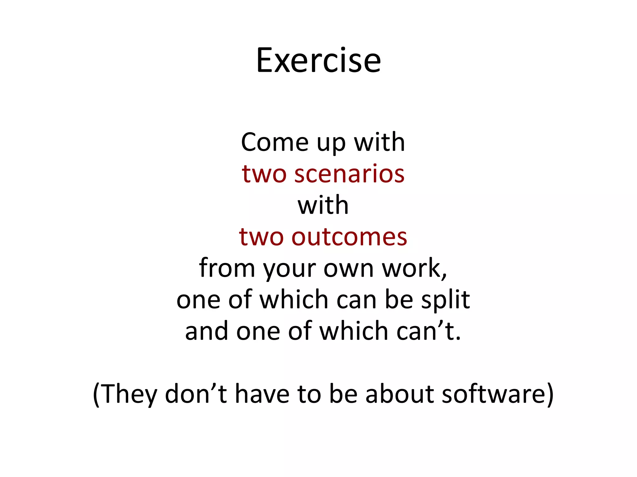 Exercise
Come up with
two scenarios
with
two outcomes
from your own work,
one of which can be split
and one of which can’t.
(They don’t have to be about software)
 