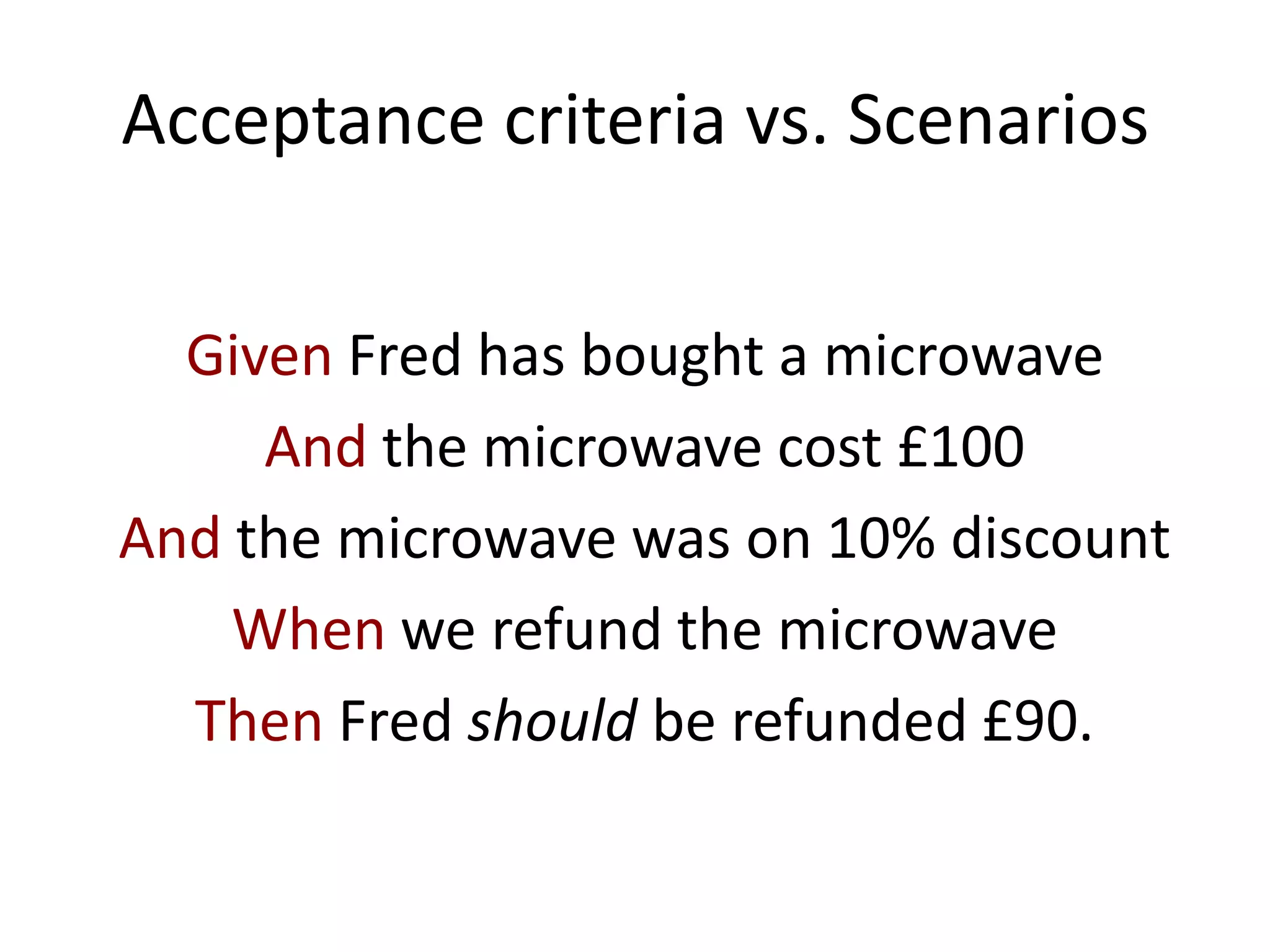Acceptance criteria vs. Scenarios
Given Fred has bought a microwave
And the microwave cost £100
And the microwave was on 10% discount
When we refund the microwave
Then Fred should be refunded £90.
 