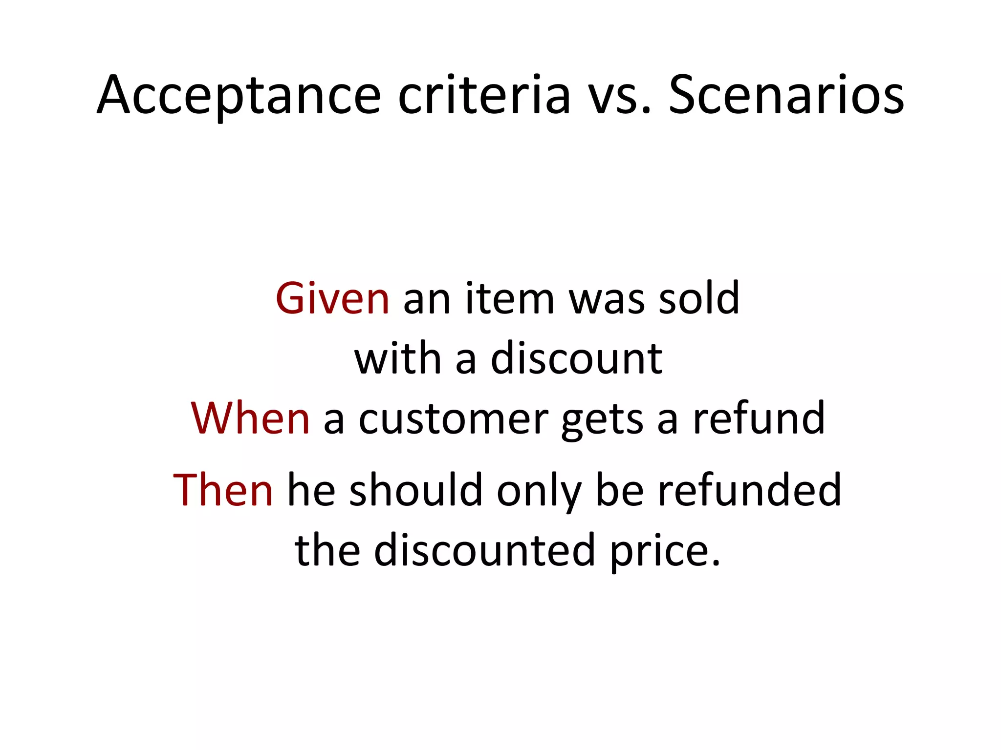 Acceptance criteria vs. Scenarios
Given an item was sold
with a discount
When a customer gets a refund
Then he should only be refunded
the discounted price.
 