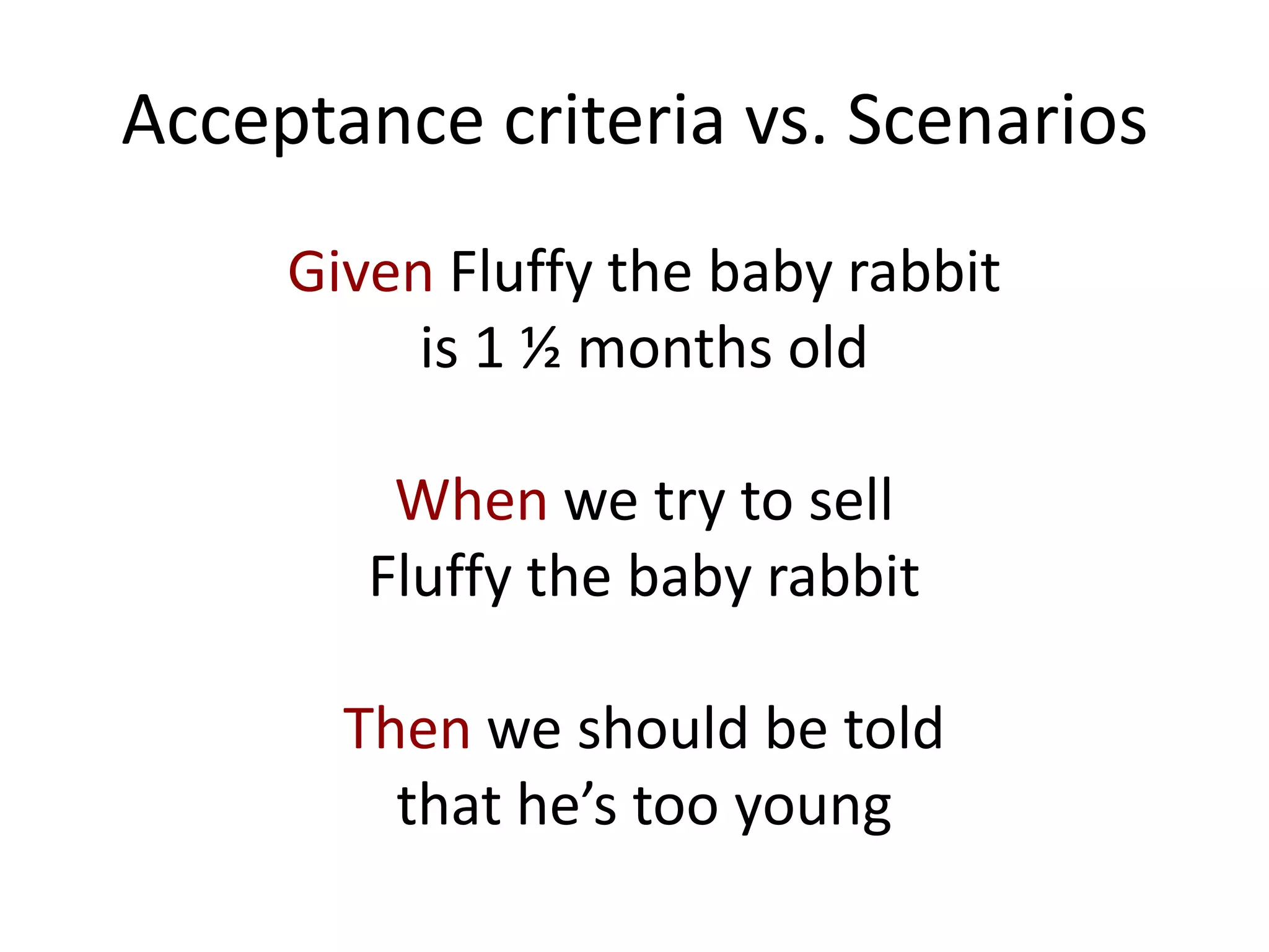 Acceptance criteria vs. Scenarios
Given Fluffy the baby rabbit
is 1 ½ months old
When we try to sell
Fluffy the baby rabbit
Then we should be told
that he’s too young
 