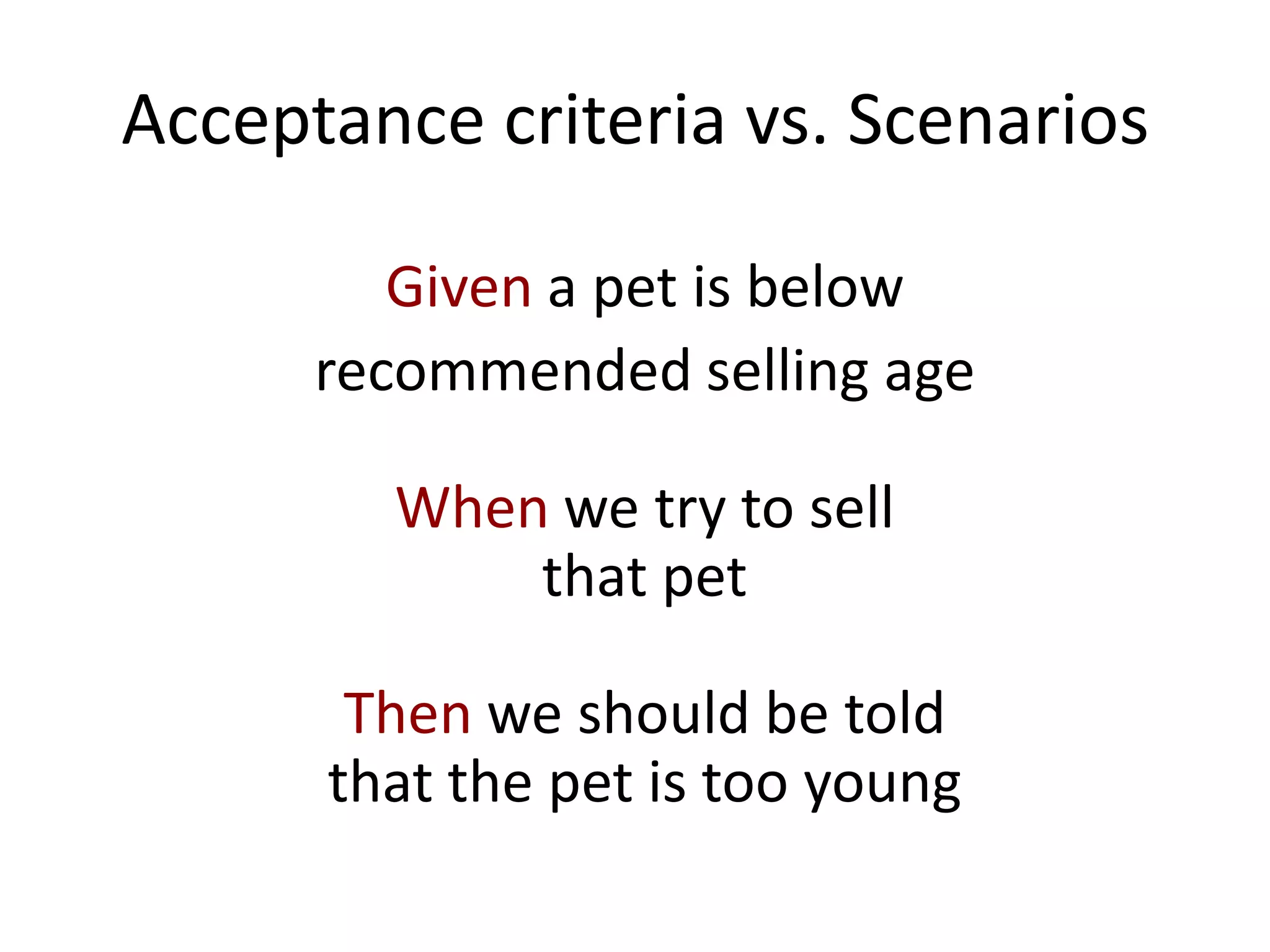 Acceptance criteria vs. Scenarios
Given a pet is below
recommended selling age
When we try to sell
that pet
Then we should be told
that the pet is too young
 
